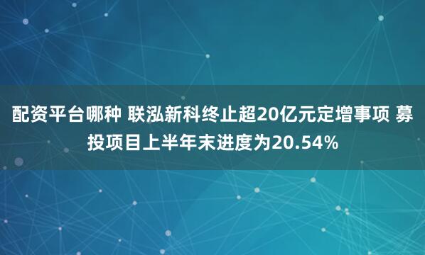 配资平台哪种 联泓新科终止超20亿元定增事项 募投项目上半年末进度为20.54%