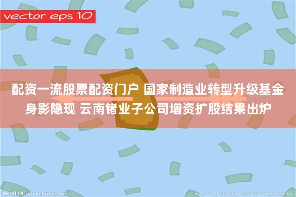 配资一流股票配资门户 国家制造业转型升级基金身影隐现 云南锗业子公司增资扩股结果出炉