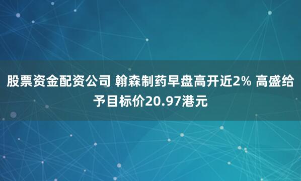 股票资金配资公司 翰森制药早盘高开近2% 高盛给予目标价20.97港元