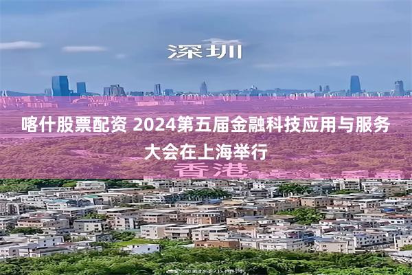 喀什股票配资 2024第五届金融科技应用与服务大会在上海举行