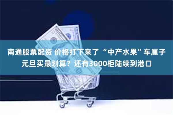 南通股票配资 价格打下来了 “中产水果”车厘子元旦买最划算？还有3000柜陆续到港口