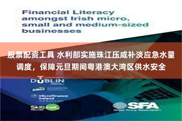 股票配资工具 水利部实施珠江压咸补淡应急水量调度，保障元旦期间粤港澳大湾区供水安全