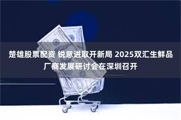 楚雄股票配资 锐意进取开新局 2025双汇生鲜品厂商发展研讨会在深圳召开