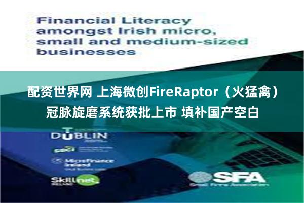 配资世界网 上海微创FireRaptor（火猛禽）冠脉旋磨系统获批上市 填补国产空白