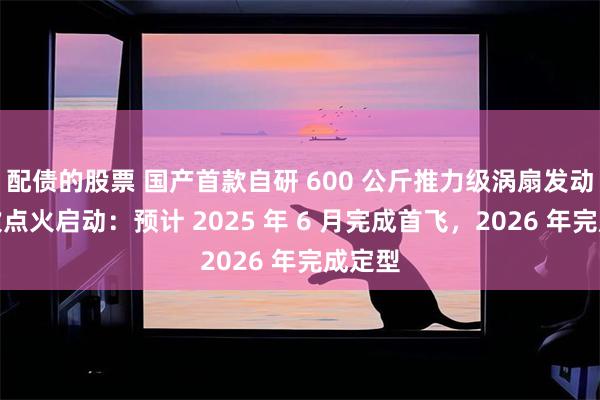 配债的股票 国产首款自研 600 公斤推力级涡扇发动机首次点火启动：预计 2025 年 6 月完成首飞，2026 年完成定型