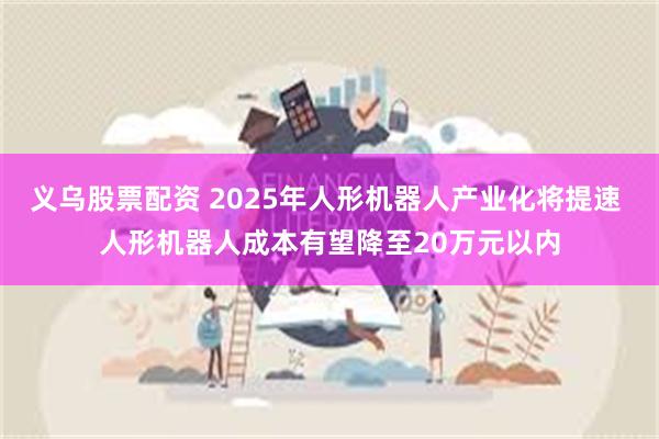 义乌股票配资 2025年人形机器人产业化将提速 人形机器人成本有望降至20万元以内