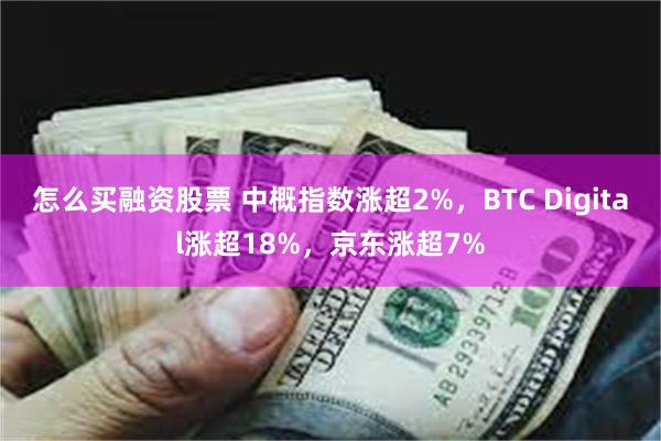 怎么买融资股票 中概指数涨超2%，BTC Digital涨超18%，京东涨超7%