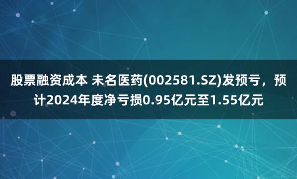 股票融资成本 未名医药(002581.SZ)发预亏，预计2024年度净亏损0.95亿元至1.55亿元