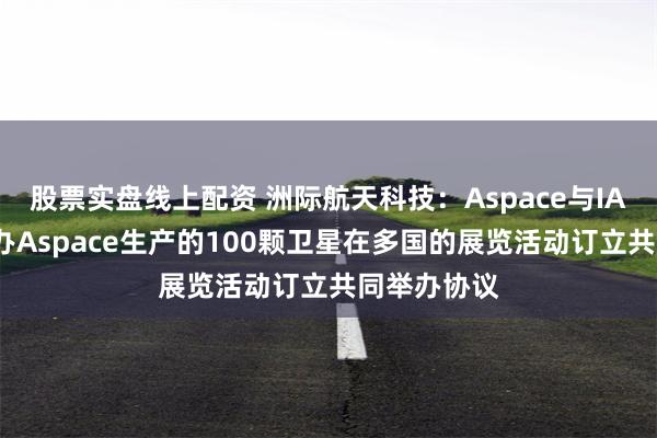 股票实盘线上配资 洲际航天科技：Aspace与IAF就共同举办Aspace生产的100颗卫星在多国的展览活动订立共同举办协议