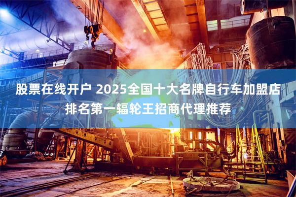 股票在线开户 2025全国十大名牌自行车加盟店排名第一辐轮王招商代理推荐