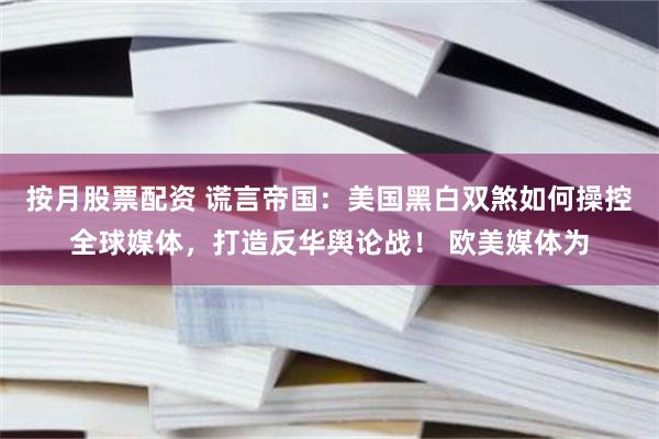 按月股票配资 谎言帝国：美国黑白双煞如何操控全球媒体，打造反华舆论战！ 欧美媒体为