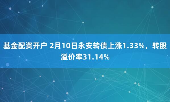 基金配资开户 2月10日永安转债上涨1.33%，转股溢价率31.14%