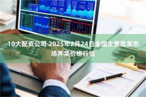 10大配资公司 2025年2月24日全国主要批发市场荠菜价格行情