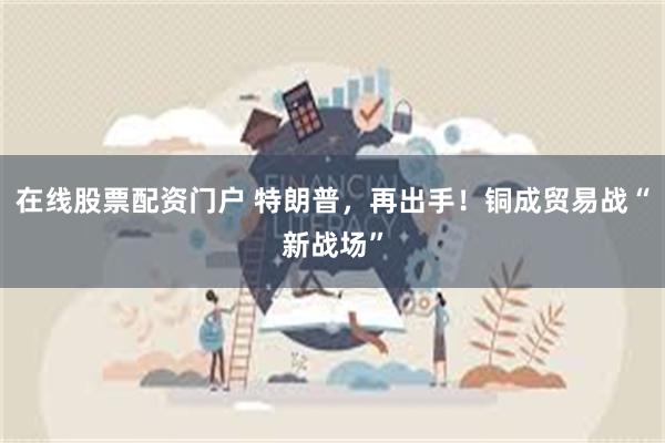 在线股票配资门户 特朗普，再出手！铜成贸易战“新战场”