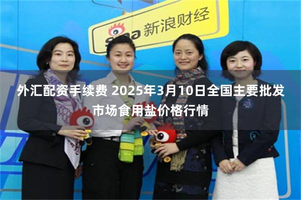 外汇配资手续费 2025年3月10日全国主要批发市场食用盐价格行情