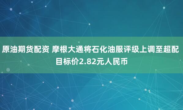 原油期货配资 摩根大通将石化油服评级上调至超配 目标价2.82元人民币