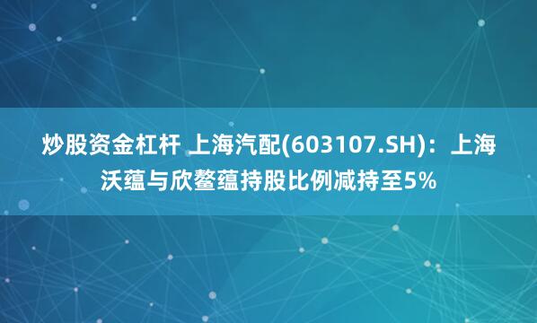 炒股资金杠杆 上海汽配(603107.SH)：上海沃蕴与欣鳌蕴持股比例减持至5%