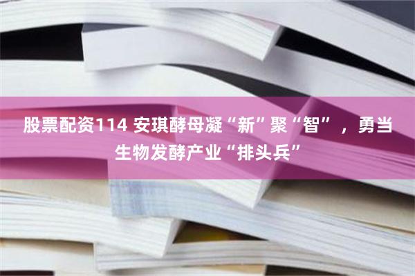 股票配资114 安琪酵母凝“新”聚“智” ，勇当生物发酵产业“排头兵”